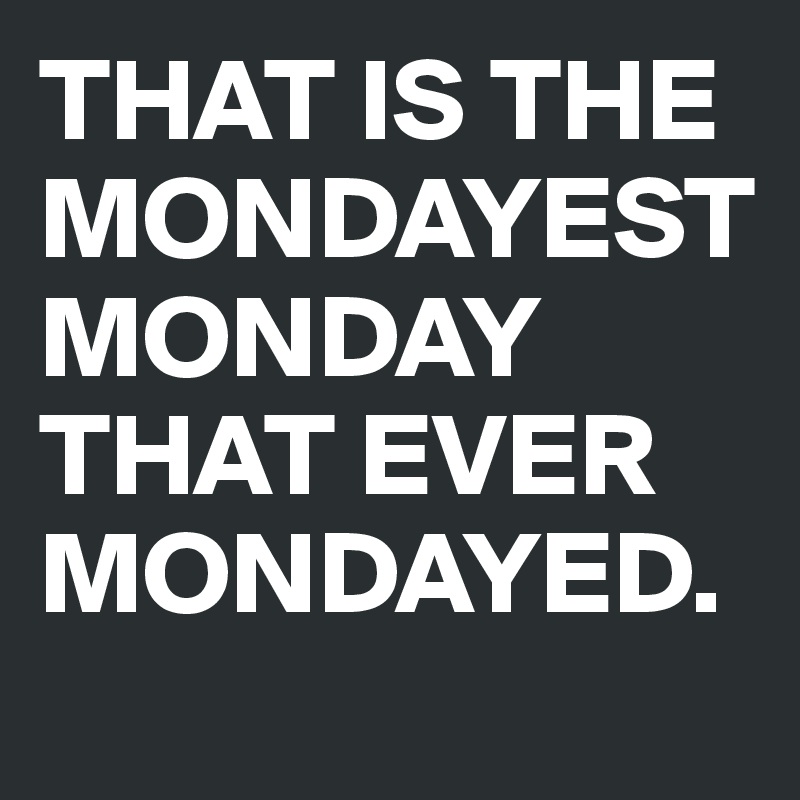 THAT IS THE MONDAYEST MONDAY THAT EVER MONDAYED.
