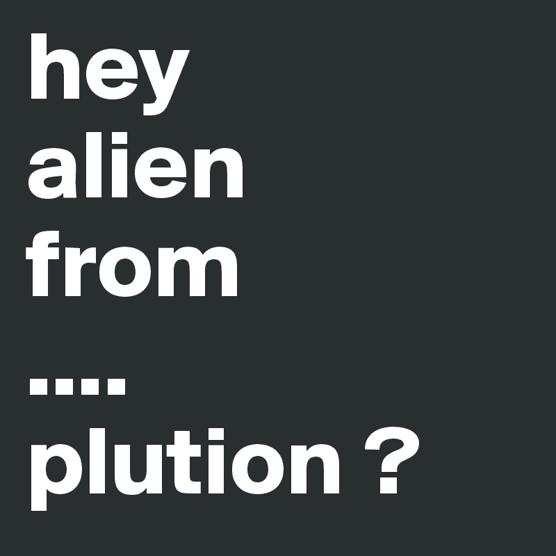 hey
alien
from
....
plution ? 