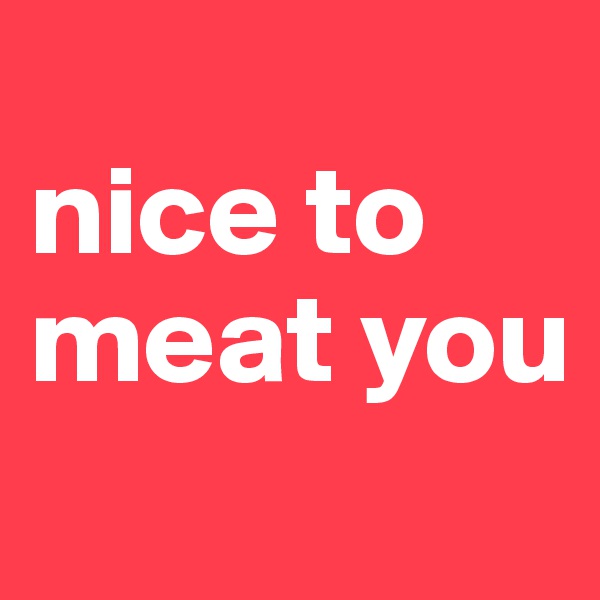 
nice to meat you

