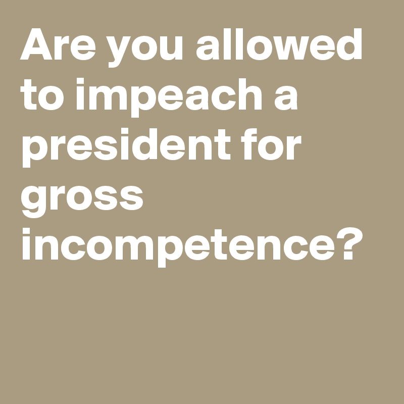 Are you allowed to impeach a president for gross incompetence?