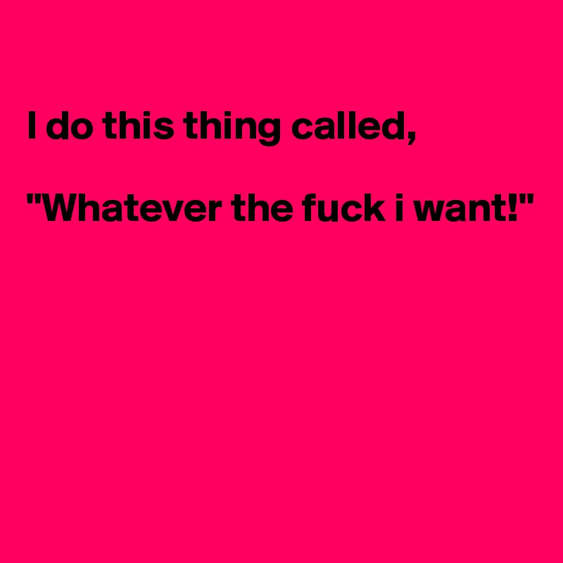 

I do this thing called, 

"Whatever the fuck i want!"






