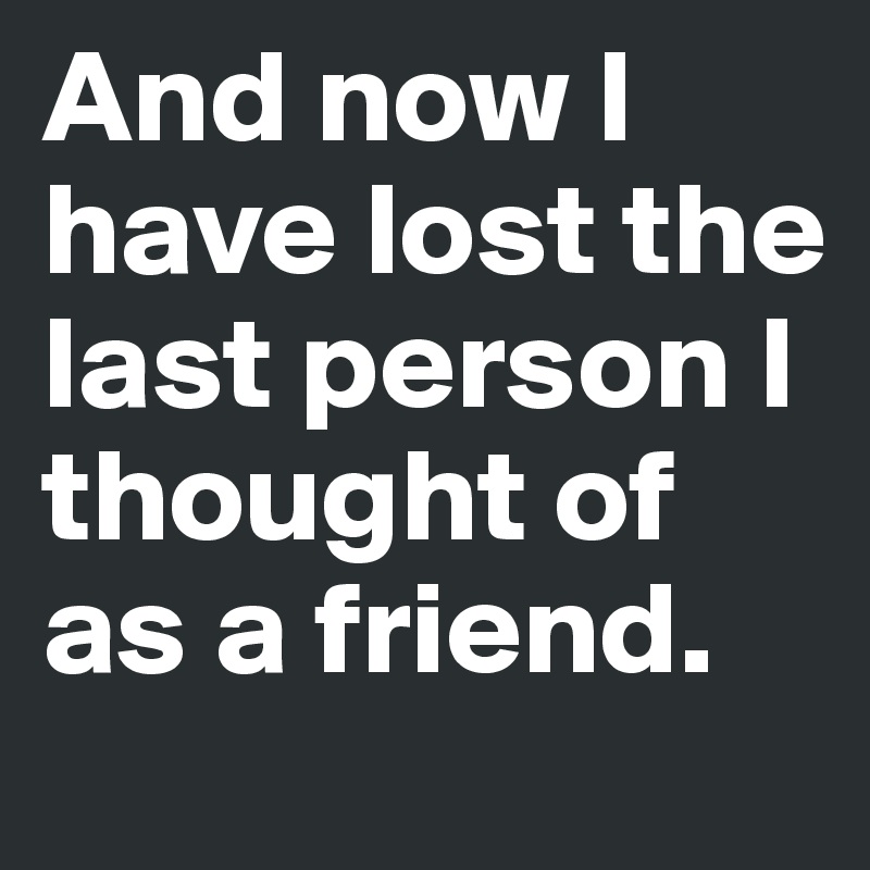 And now I have lost the last person I thought of as a friend.
