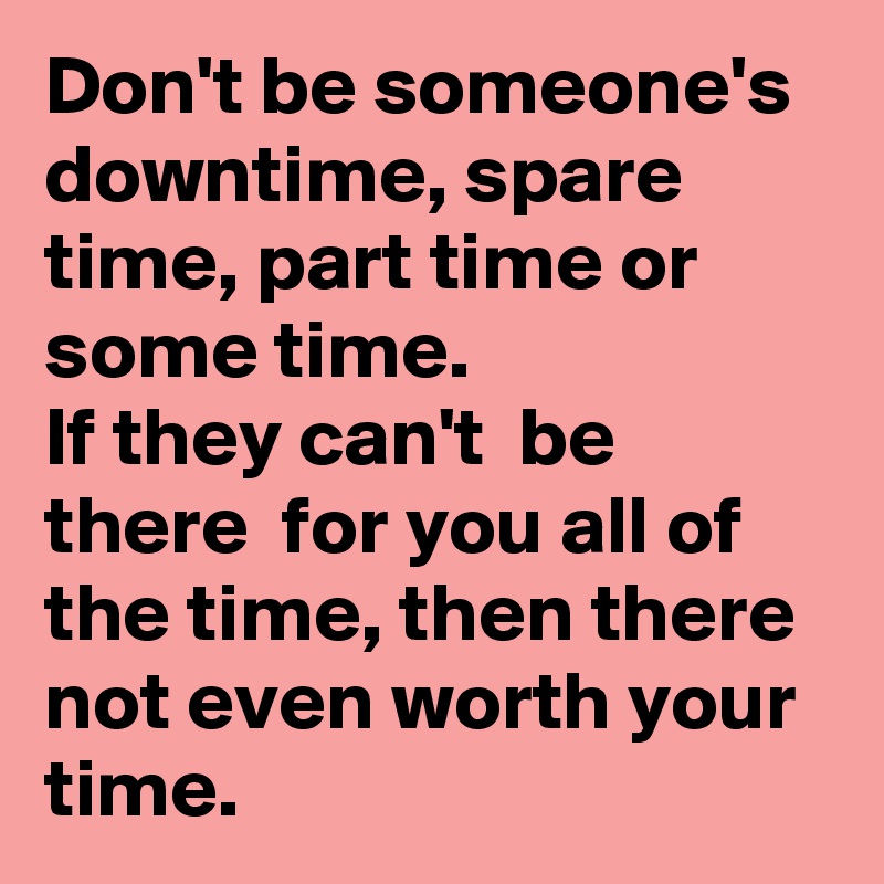 Don't be someone's  downtime, spare time, part time or some time. 
If they can't  be there  for you all of the time, then there not even worth your time.