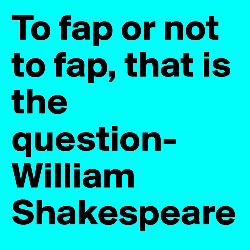 To fap or not to fap, that is the question- William Shakespeare