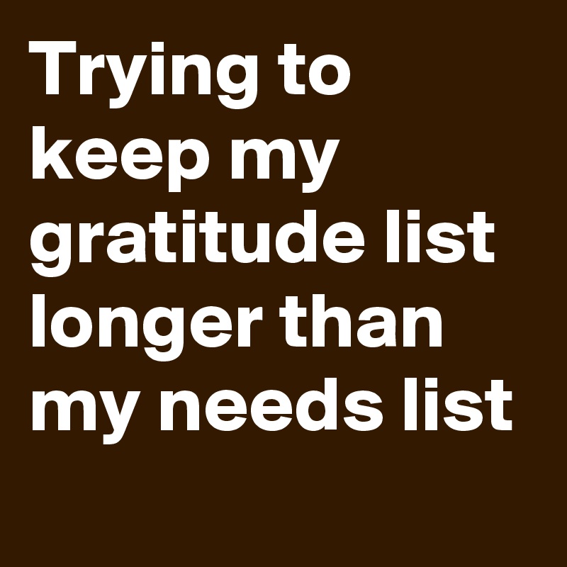 Trying to keep my gratitude list longer than my needs list