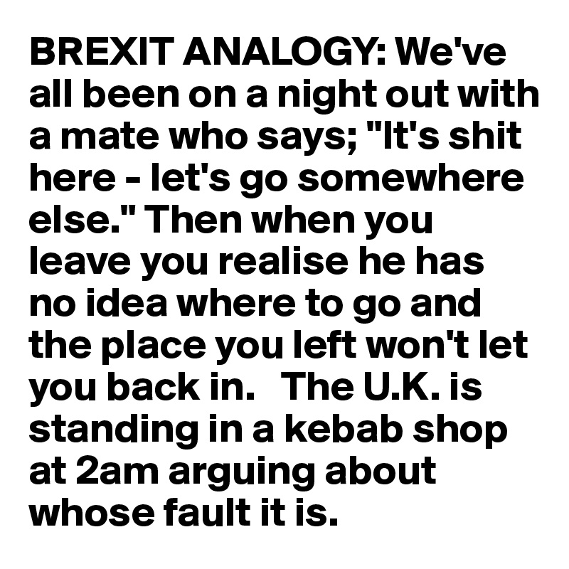 BREXIT ANALOGY: We've all been on a night out with a mate who says; "It's shit here - let's go somewhere else." Then when you leave you realise he has no idea where to go and the place you left won't let you back in.   The U.K. is standing in a kebab shop at 2am arguing about whose fault it is. 