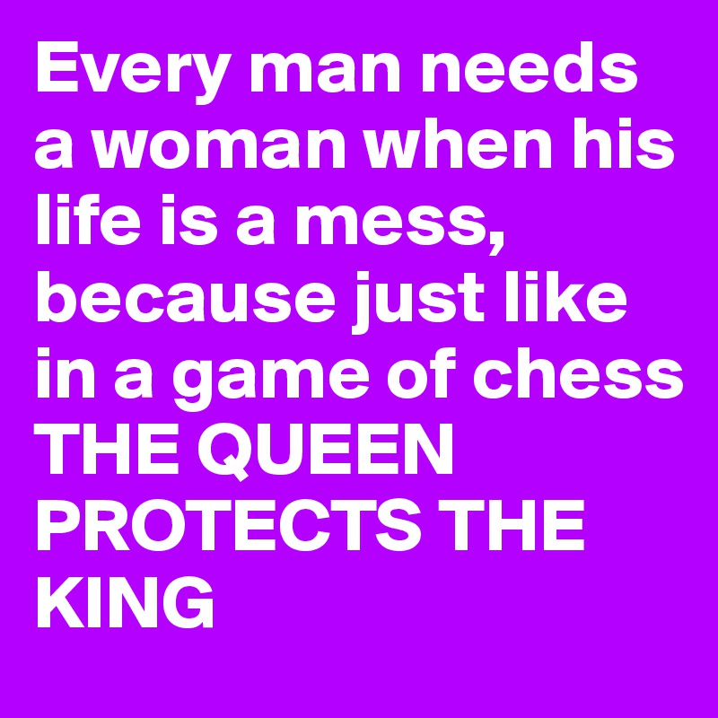 Every man needs a woman when his life is a mess, because just like in a game of chess THE QUEEN PROTECTS THE KING
