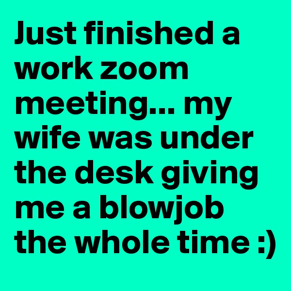 Just finished a work zoom meeting... my wife was under the desk giving me a blowjob the whole time :)