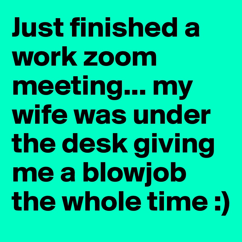 Just finished a work zoom meeting... my wife was under the desk giving me a blowjob the whole time :)