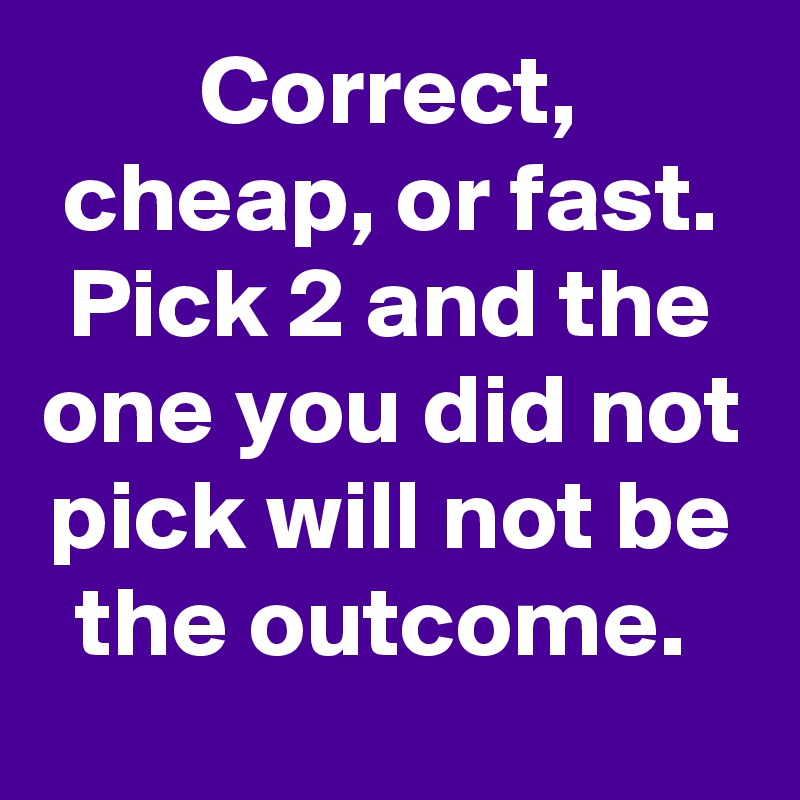 Correct, cheap, or fast. Pick 2 and the one you did not pick will not be the outcome. 