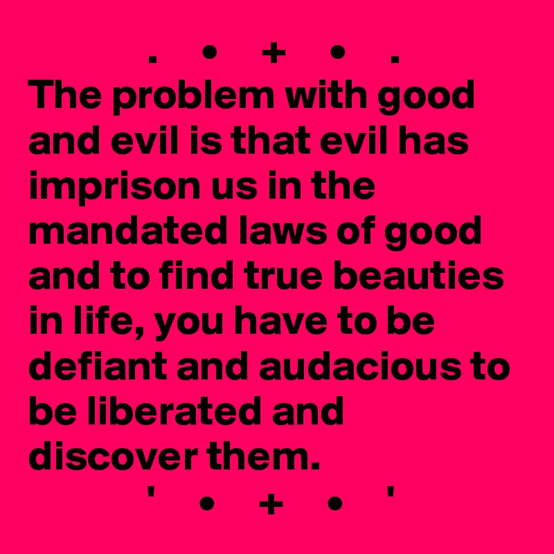               .     •     +     •     .
The problem with good and evil is that evil has imprison us in the mandated laws of good and to find true beauties in life, you have to be defiant and audacious to be liberated and discover them.
              '     •     +     •     '