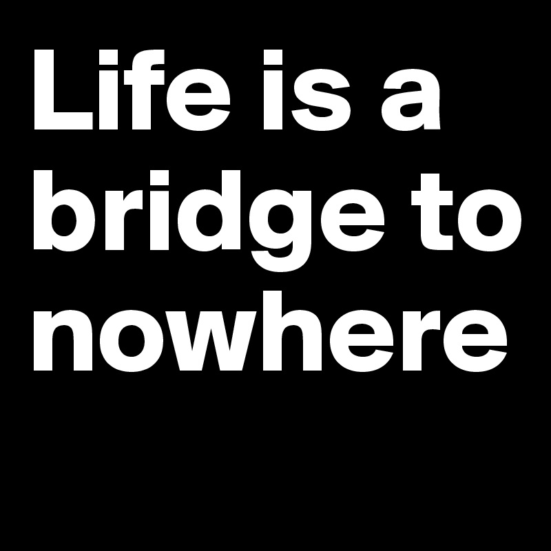 Life is a bridge to nowhere
