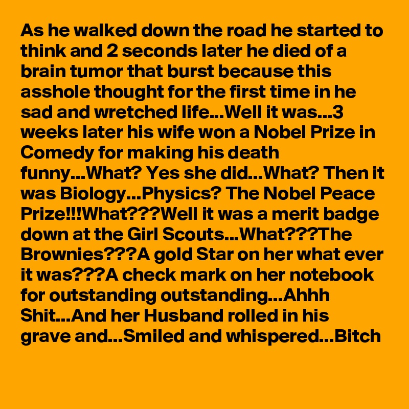 As he walked down the road he started to think and 2 seconds later he died of a brain tumor that burst because this asshole thought for the first time in he sad and wretched life...Well it was...3 weeks later his wife won a Nobel Prize in Comedy for making his death funny...What? Yes she did...What? Then it was Biology...Physics? The Nobel Peace Prize!!!What???Well it was a merit badge down at the Girl Scouts...What???The Brownies???A gold Star on her what ever it was???A check mark on her notebook for outstanding outstanding...Ahhh Shit...And her Husband rolled in his grave and...Smiled and whispered...Bitch