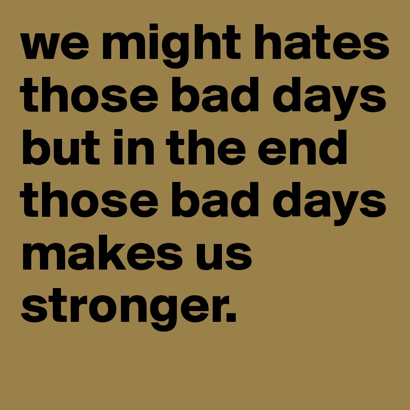we might hates those bad days but in the end those bad days makes us stronger.