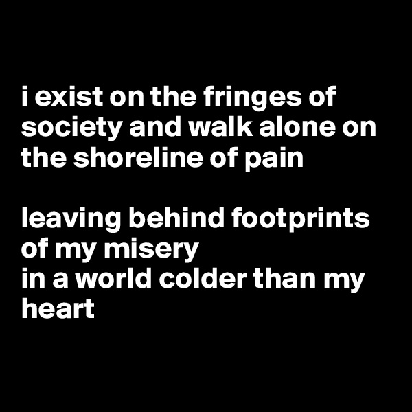 

i exist on the fringes of society and walk alone on the shoreline of pain

leaving behind footprints of my misery 
in a world colder than my heart

