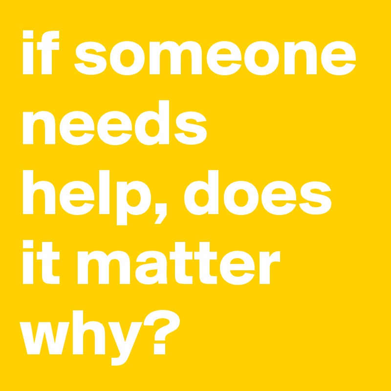 if someone needs help, does it matter why?