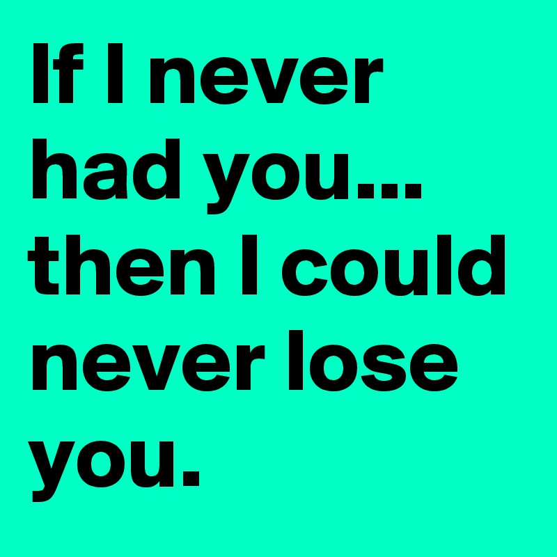 If I never had you... then I could never lose you. 