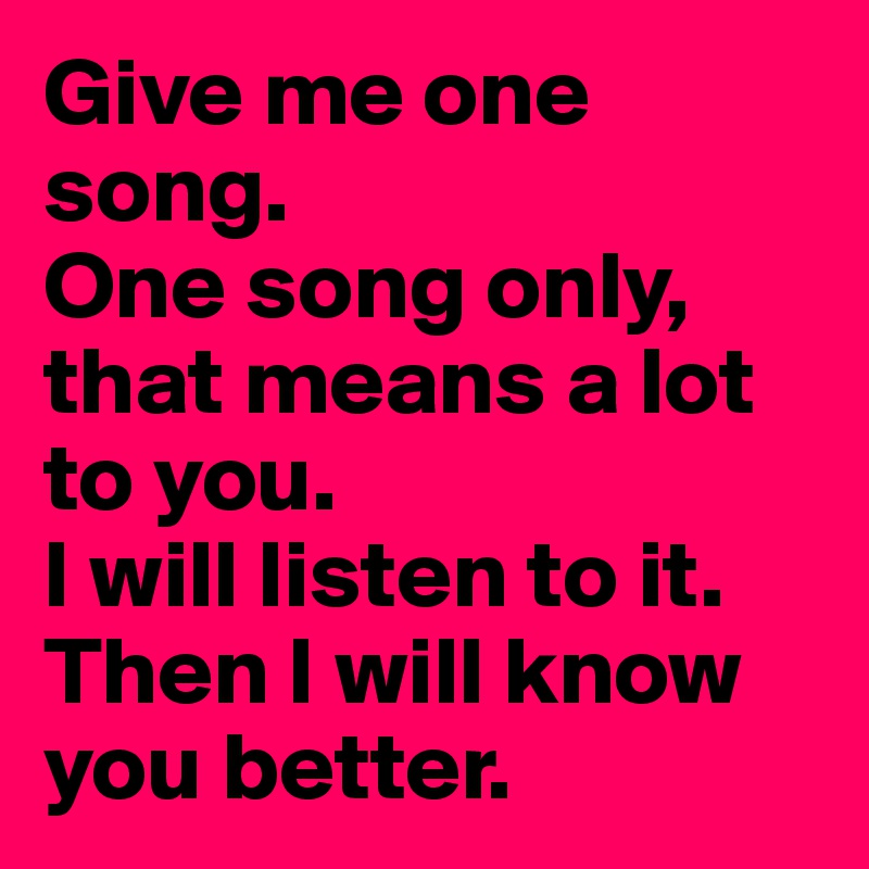 Give me one song.
One song only, that means a lot to you.
I will listen to it.
Then I will know you better.