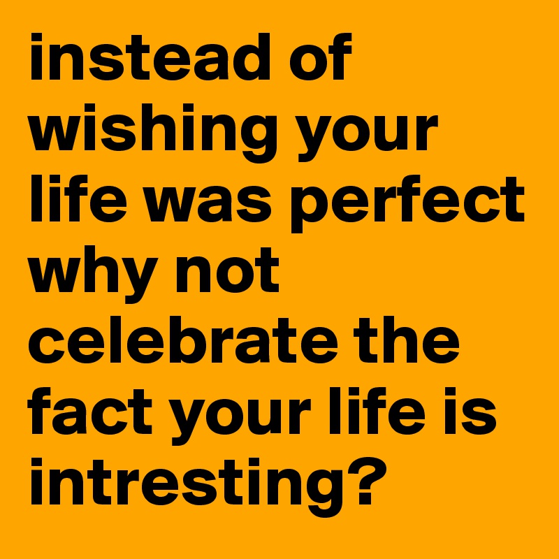 instead of wishing your life was perfect why not celebrate the fact your life is intresting?