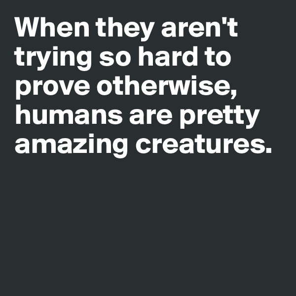 When they aren't trying so hard to prove otherwise, humans are pretty amazing creatures.



