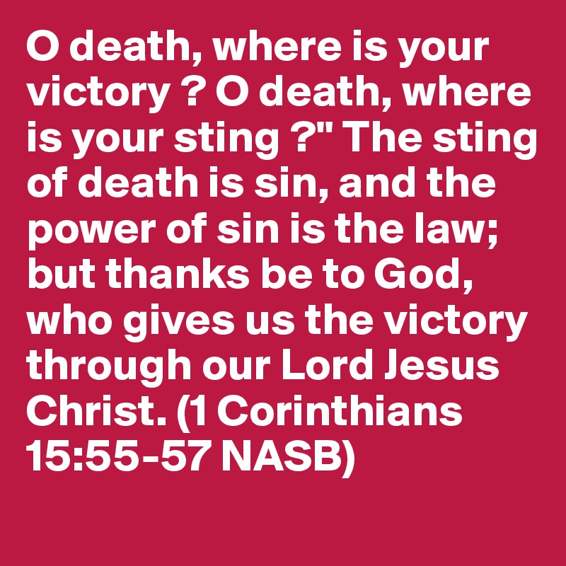 O death, where is your victory ? O death, where is your sting ?" The sting of death is sin, and the power of sin is the law; but thanks be to God, who gives us the victory through our Lord Jesus Christ. (1 Corinthians 15:55-57 NASB)