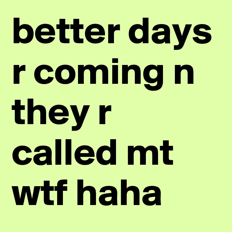 better days r coming n they r called mt wtf haha