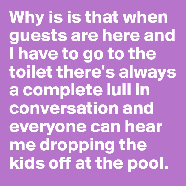 Why is is that when guests are here and I have to go to the toilet there's always a complete lull in conversation and everyone can hear me dropping the kids off at the pool.
