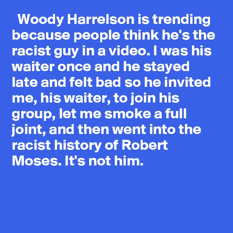   Woody Harrelson is trending because people think he's the racist guy in a video. I was his waiter once and he stayed late and felt bad so he invited me, his waiter, to join his group, let me smoke a full joint, and then went into the racist history of Robert Moses. It's not him.

