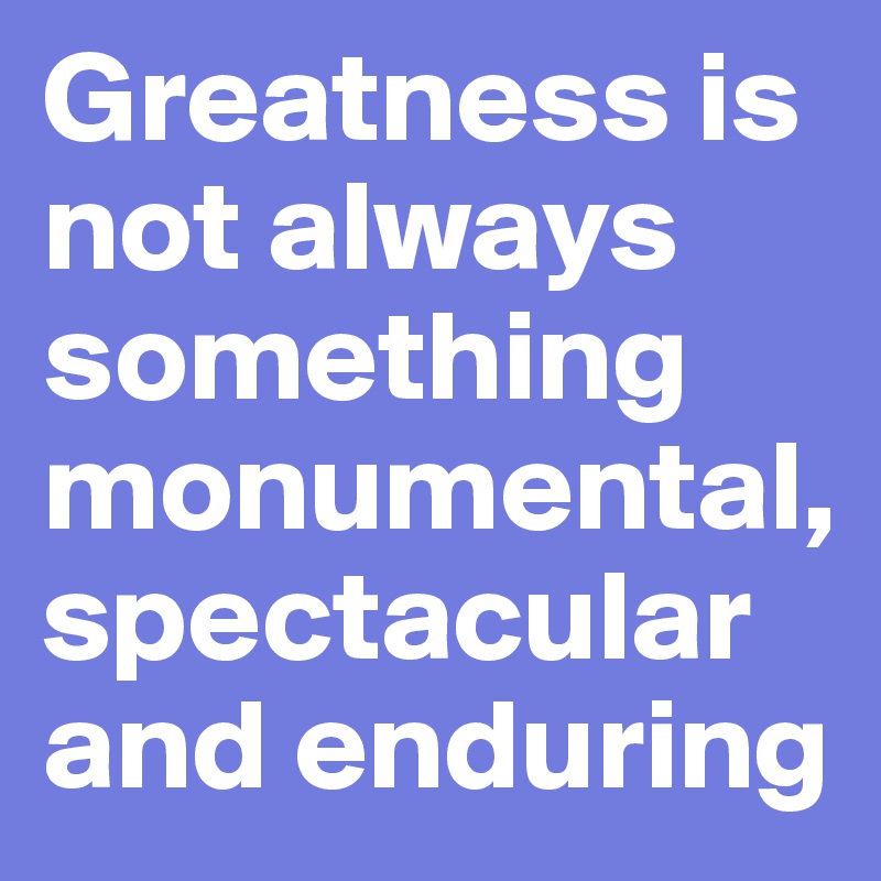 Greatness is not always something monumental, spectacular and enduring