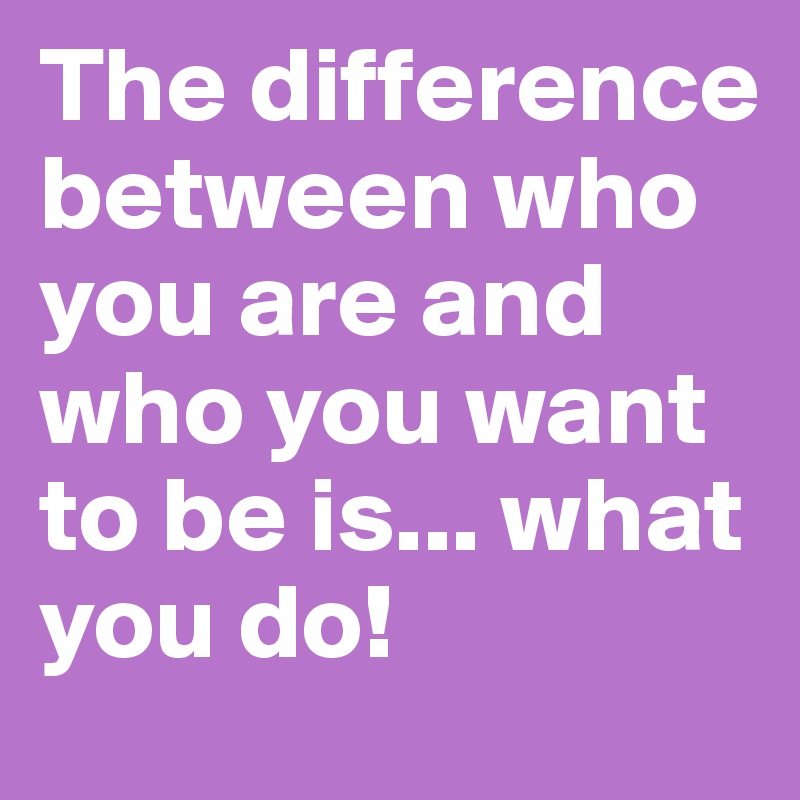 The difference between who you are and who you want to be is... what you do! 