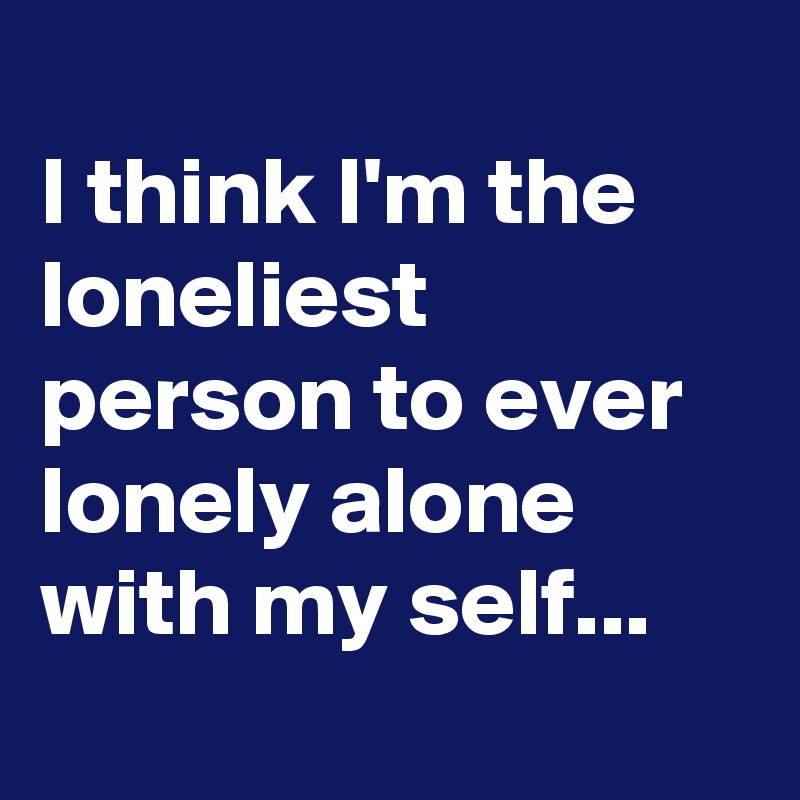 
I think I'm the loneliest person to ever lonely alone with my self...
