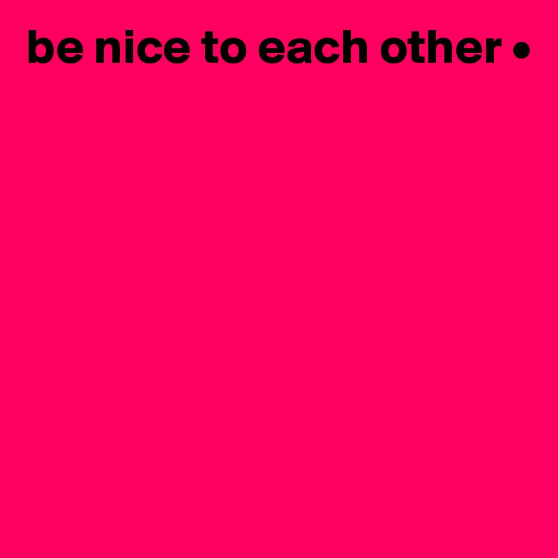 be nice to each other •







