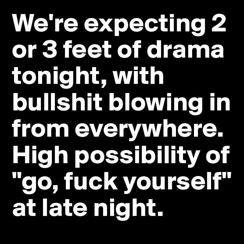 We're expecting 2 or 3 feet of drama tonight, with bullshit blowing in from everywhere. High possibility of "go, fuck yourself" at late night.