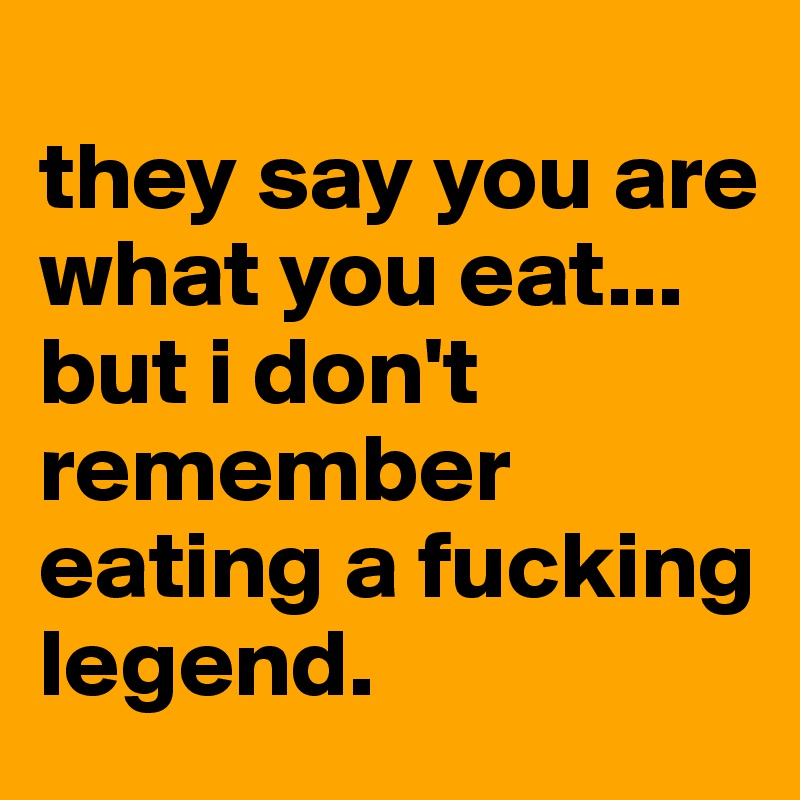
they say you are what you eat...
but i don't remember eating a fucking legend.