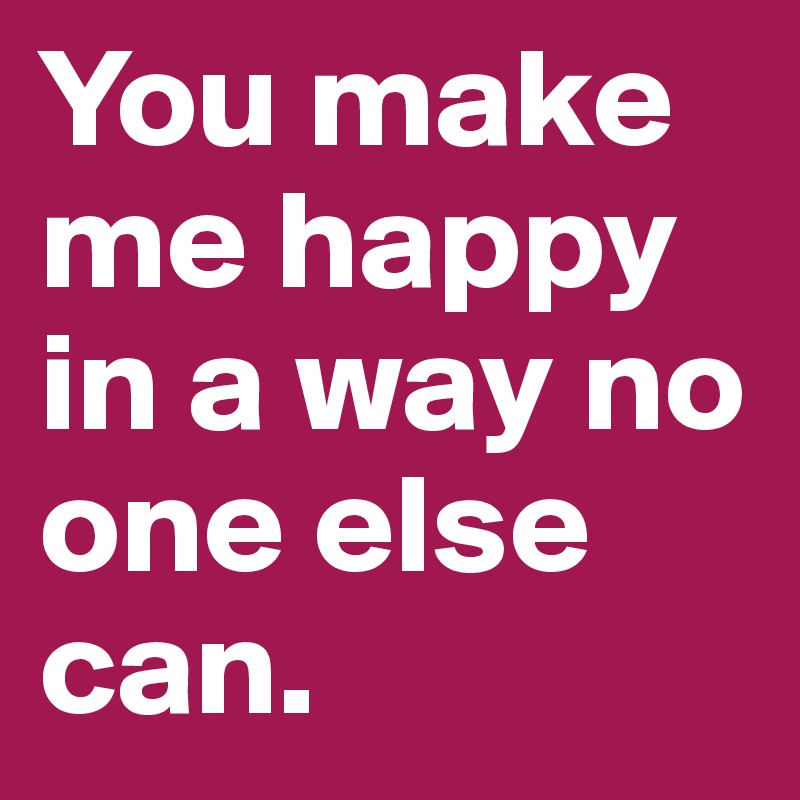 You make me happy in a way no one else can.