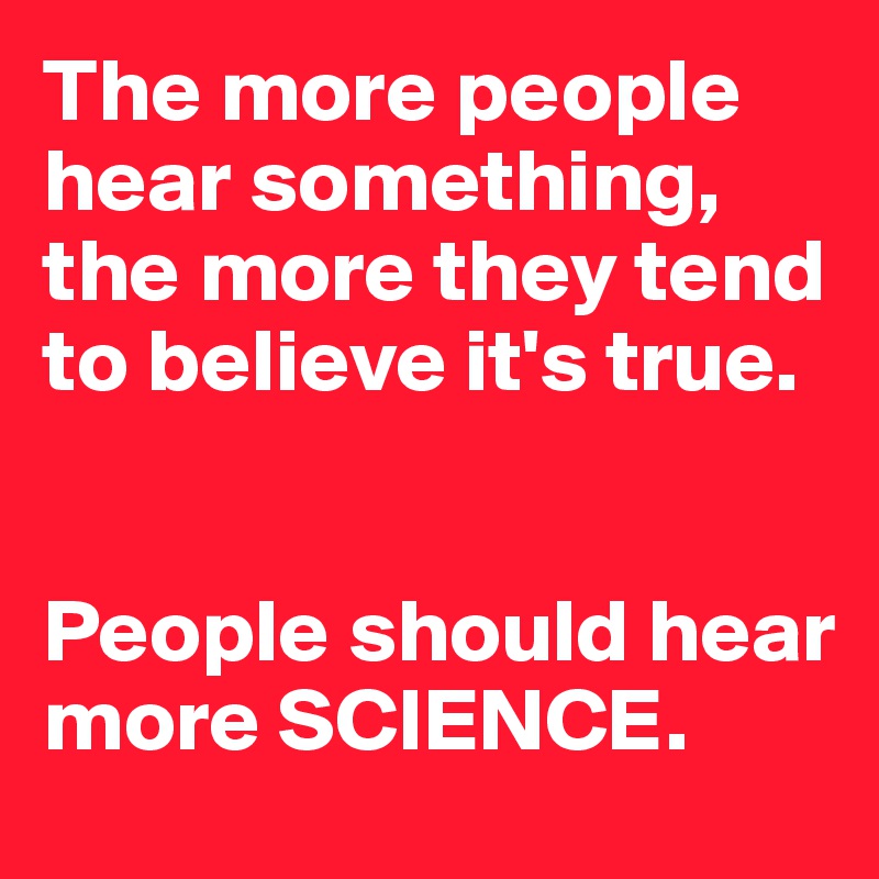 The more people hear something, the more they tend to believe it's true.


People should hear more SCIENCE.