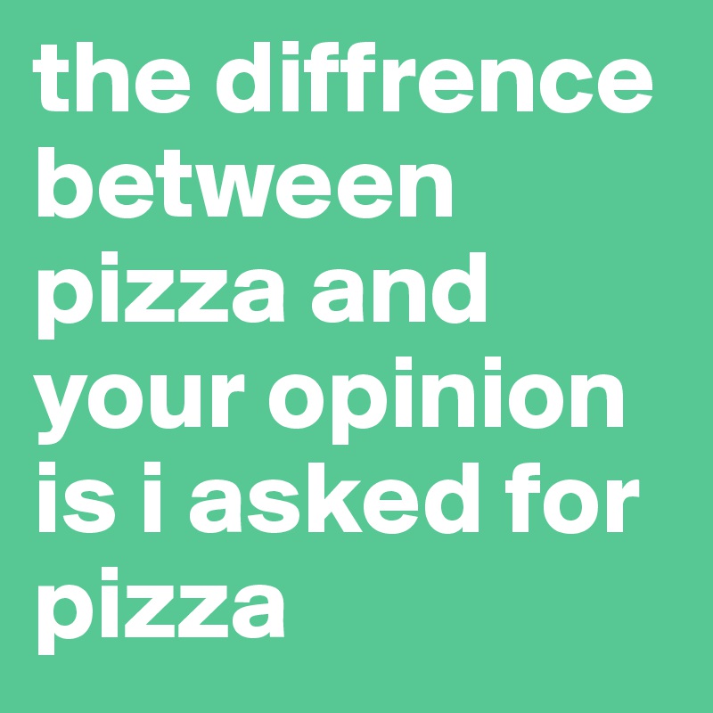 the diffrence between pizza and your opinion is i asked for pizza