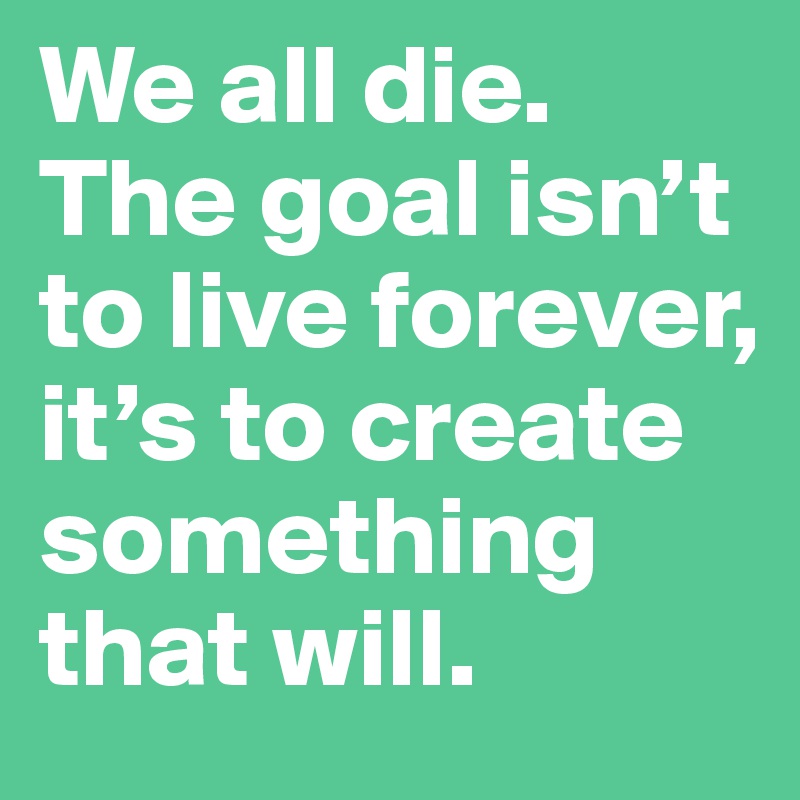We all die. The goal isn’t to live forever, it’s to create something that will.