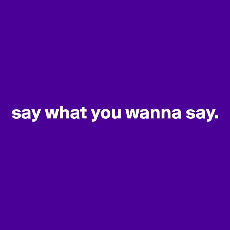 




say what you wanna say.




