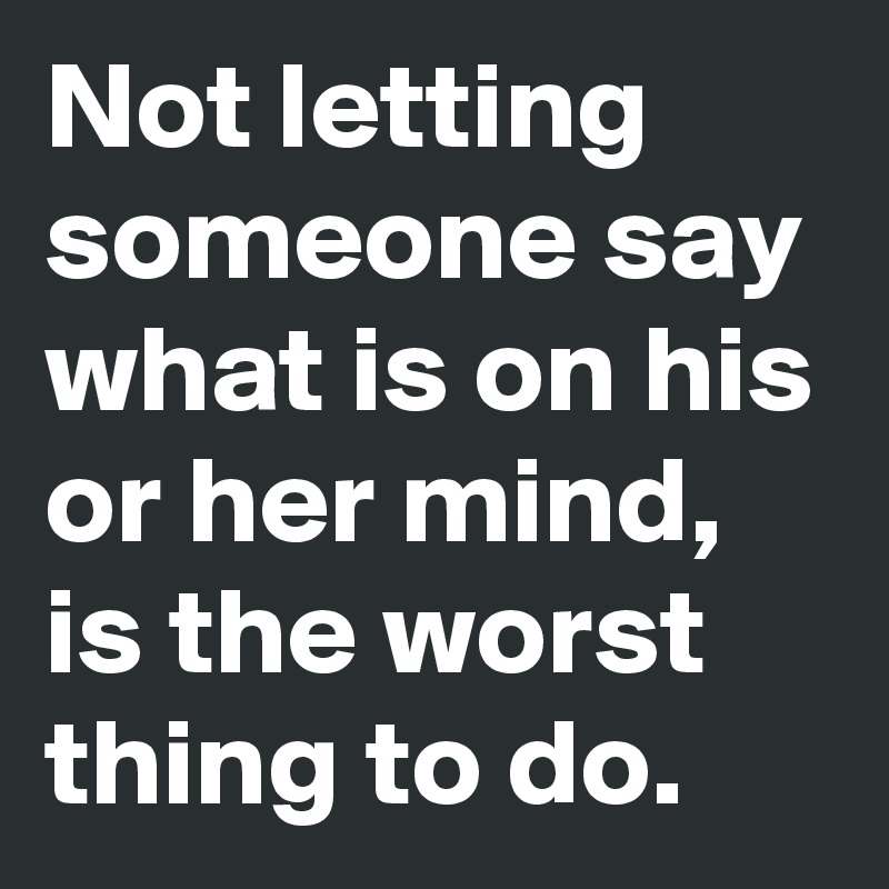 Not letting someone say what is on his or her mind, is the worst thing to do. 