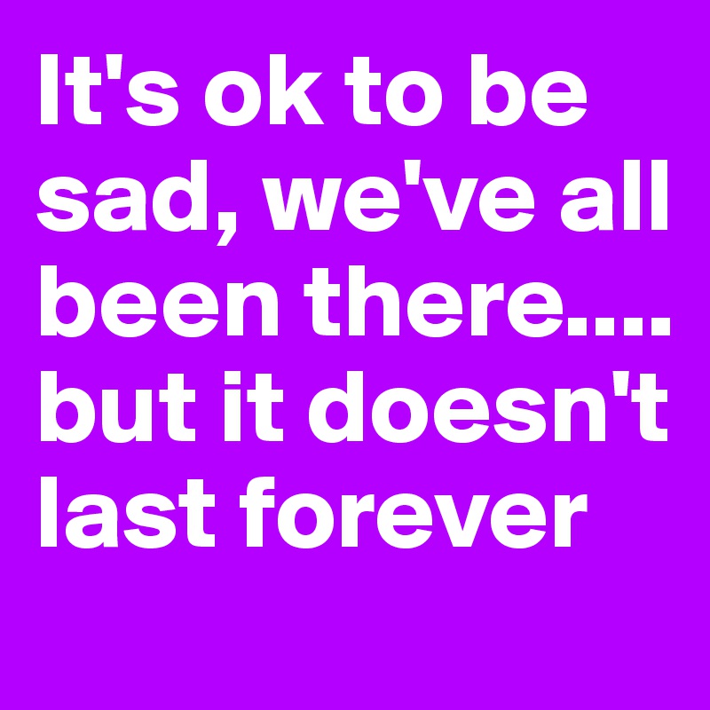 It's ok to be sad, we've all been there.... but it doesn't last forever