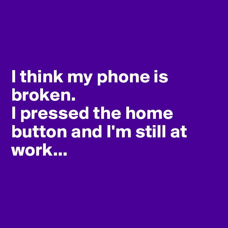 


I think my phone is broken.
I pressed the home button and I'm still at work...


