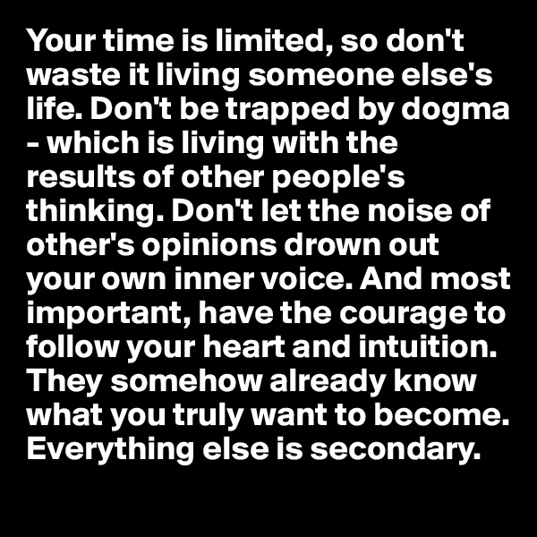Your time is limited, so don't waste it living someone else's life. Don't be trapped by dogma - which is living with the results of other people's thinking. Don't let the noise of other's opinions drown out your own inner voice. And most important, have the courage to follow your heart and intuition. They somehow already know what you truly want to become. Everything else is secondary.