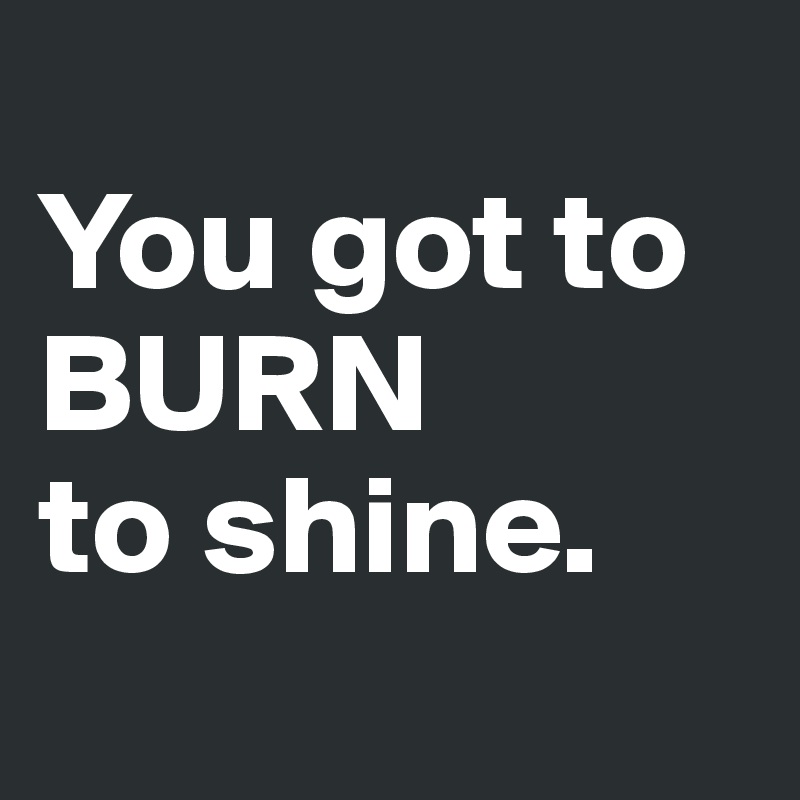 
You got to BURN 
to shine.
