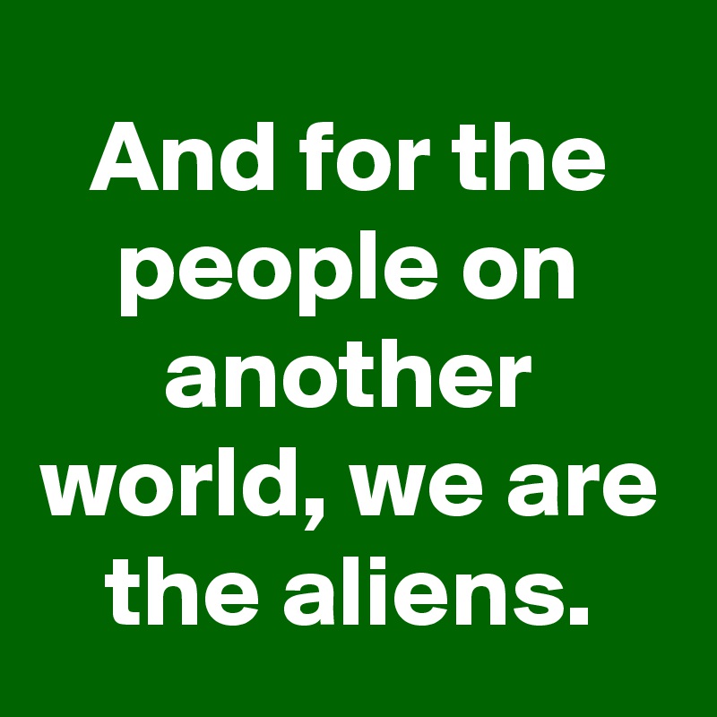 And for the people on another world, we are the aliens.