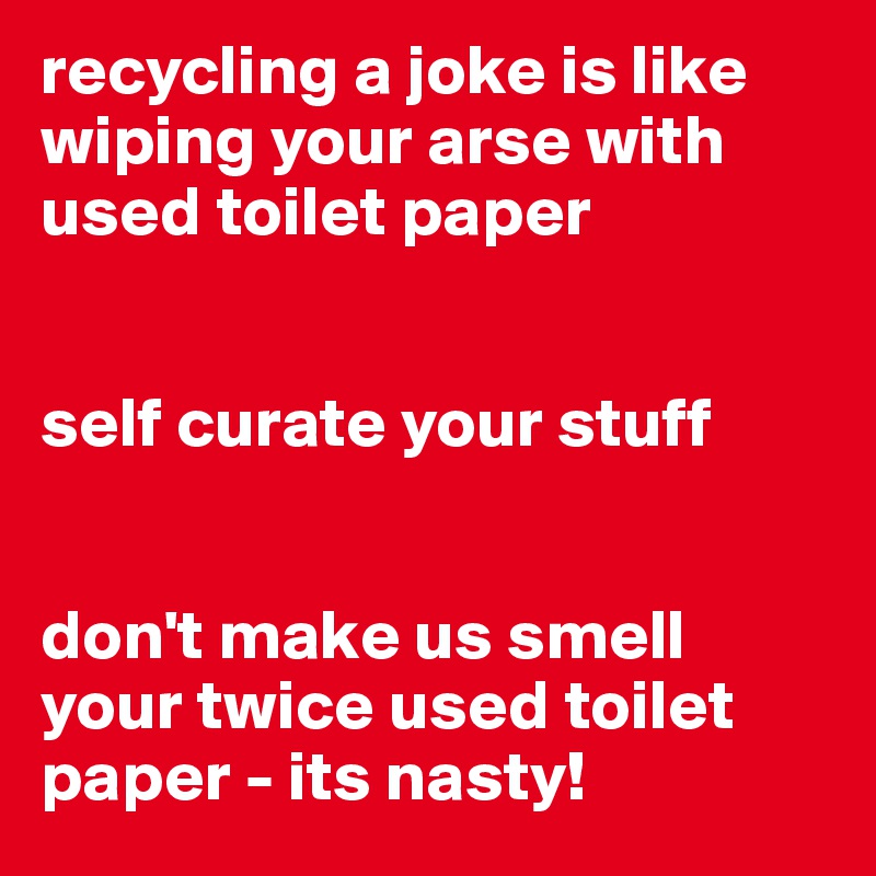 recycling a joke is like wiping your arse with used toilet paper


self curate your stuff


don't make us smell your twice used toilet paper - its nasty! 
