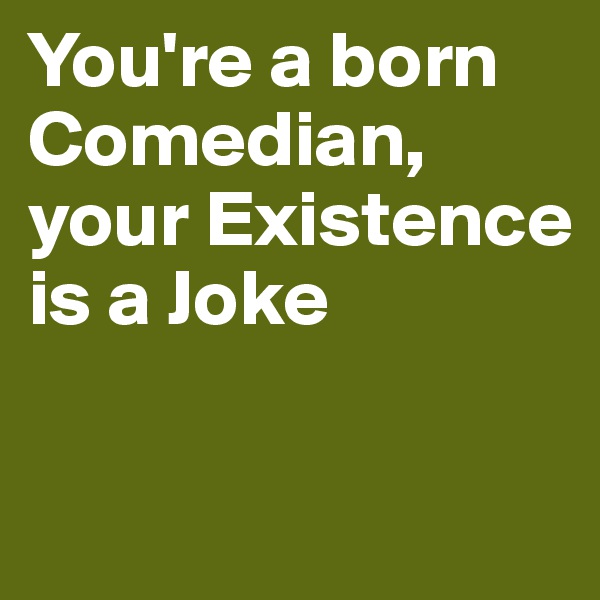 You're a born Comedian, your Existence is a Joke

