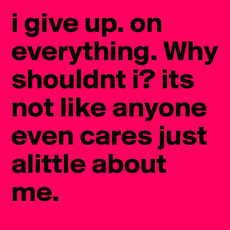 i give up. on everything. Why shouldnt i? its not like anyone even cares just alittle about me. 