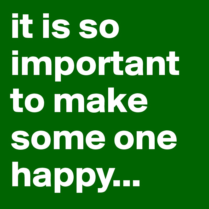 it is so important to make some one happy... 