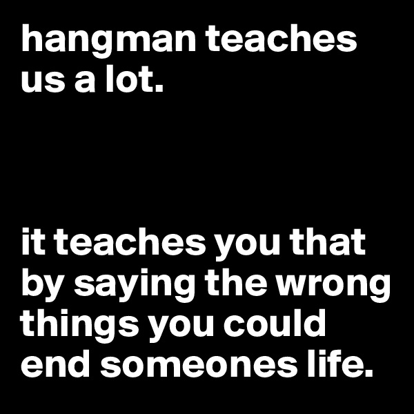 hangman teaches us a lot. 



it teaches you that by saying the wrong things you could end someones life. 